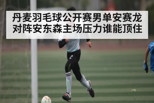 丹麦羽毛球公开赛男单安赛龙对阵安东森主场压力谁能顶住